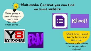 Online test – online
survey forms and
tests that
automatically display
the results when
finished.
Multimedia Content you can find
on some website
Online games –
game developers
now create
“browser –
based games”.
 