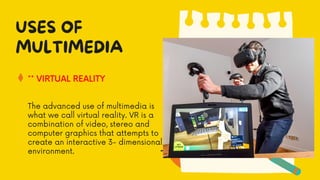 ** VIRTUAL REALITY
USES OF
MULTIMEDIA
The advanced use of multimedia is
what we call virtual reality. VR is a
combination of video, stereo and
computer graphics that attempts to
create an interactive 3- dimensional
environment.
 