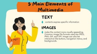 contents express specific information
TEXT
make the content more visually appealing.
Common image file formats used are JPEG,
PNG, GIF, and TIFF. Image can also be
interactive like buttons, navigation menus, and
backgrounds.
IMAGES
5 Main Elements of
Multimedia
 