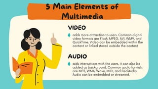 adds more attraction to users. Common digital
video formats are Flash, MPEG, AVI, WMV, and
QuickTime. Video can be embedded within the
content or linked stored outside the content
VIDEO
aids interactions with the users, it can also be
added as background. Common audio formats
are MP3, WMA, Wave, MIDI, and RealAudio.
Audio can be embedded or streamed.
AUDIO
5 Main Elements of
Multimedia
 