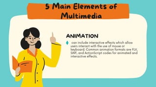 can include interactive effects which allow
users interact with the use of mouse or
keyboard. Common animation formats are FLV,
SWF, and ActionScript codes for animated and
interactive effects.
ANIMATION
5 Main Elements of
Multimedia
 