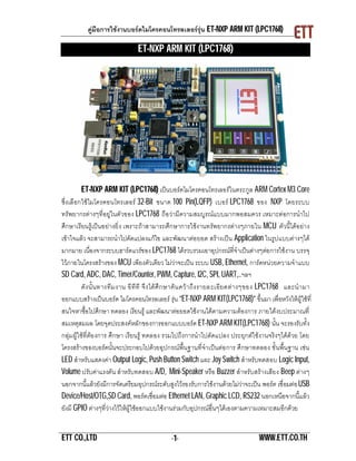 คูมือการใชงานบอรดไมโครคอนโทรลเลอรรุน ET-NXP ARM KIT (LPC1768)

                                  ET-NXP ARM KIT (LPC1768)




          ET-NXP ARM KIT (LPC1768) เปนบอรดไมโครคอนโทรเลอรในตระกูล ARM Cortex M3 Core
ซึ่งเลื อกใช ไมโครคอนโทรเลอร 32-Bit ขนาด 100 Pin(LQFP) เบอร LPC1768 ของ NXP โดยระบบ
ทรัพยากรตางๆที่อยูในตัวของ LPC1768 ถือ วามีความสมบูรณแ บบมากพอสมควร เหมาะตอการนําไป
ศึกษาเรียนรูเปนอยางยิ่ง เพราะถาสามารถศึกษาการใชงานทรัพยากรตางๆภายใน MCU ตัวนี้ไดอ ยาง
เขาใจแลว จะสามารถนําไปดัดแปลงแกไข และพัฒนาตอ ยอด สรางเปน Application ในรูป แบบตางๆได
มากมาย เนื่องจากระบบฮารดแวรของ LPC1768 ไดรวบรวมเอาอุปกรณที่จําเปนตางๆตอการใชงาน บรรจุ
ไวภายในโครงสรางของ MCU เพียงตัวเดียว ไมวาจะเปน ระบบ USB, Ethernet, การดหนวยความจําแบบ
SD Card, ADC, DAC, Timer/Counter, PWM, Capture, I2C, SPI, UART,..ฯลฯ
          ดั ง นั้ น ทางที ม งาน อี ที ที จึ ง ได ศึก ษาค น คว า ถึง รายละเอี ยดต า งๆของ LPC1768 และนํ า มา
ออกแบบสรางเปนบอรด ไมโครคอนโทรลเลอร รุน “ET-NXP ARM KIT(LPC1768)” ขึ้นมา เพื่อหวังใหผูใชที่
สนใจหาซื้อไปศึกษา ทดลอง เรียนรู และพัฒนาตอยอดใชงานไดตามความตองการ ภายใตงบประมาณที่
สมเหตุสมผล โดยจุดประสงคหลักของการออกแบบบอรด ET-NXP ARM KIT(LPC1768) นั้น จะรองรับทั้ง
กลุมผูใชที่ตอ งการ ศึกษา เรียนรู ทดลอง รวมไปถึงการนําไปดัดแปลง ประยุกตใชงานจริงๆไดดวย โดย
โครงสรางของบอรดนั้นจะประกอบไปดวยอุปกรณพื้นฐานที่จําเปนตอ การ ศึกษาทดลอง ขั้ นพื้นฐาน เชน
LED สําหรับแสดงคา Output Logic, Push Button Switch และ Joy Switch สําหรับทดสอบ Logic Input,
Volume ปรับคาแรงดัน สําหรับทดสอบ A/D, Mini-Speaker หรือ Buzzer สําหรับสรางเสียง Beep ตางๆ
นอกจากนี้แลวยังมีการจัดเตรียมอุปกรณระดับสูงไวรองรับการใชงานดวยไมวาจะเปน พอรต เชื่อมตอ USB
Device/Host/OTG,SD Card, พอรตเชื่อมตอ Ethernet LAN, Graphic LCD, RS232 นอกเหนือจากนี้แ ลว
ยังมี GPIO ตางๆที่วางไวใหผูใชออกแบบใชงานรวมกับอุปกรณอื่นๆไดเองตามความเหมาะสมอีกดวย


ETT CO.,LTD                                      -1-                                    WWW.ETT.CO.TH
 
