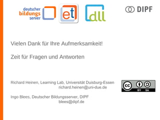 Vielen Dank für Ihre Aufmerksamkeit!
Zeit für Fragen und Antworten
Richard Heinen, Learning Lab, Universität Duisburg-Essen
richard.heinen@uni-due.de
Ingo Blees, Deutscher Bildungsserver, DIPF
blees@dipf.de
 