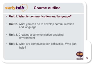 • Unit 1. What is communication and language?
• Unit 2. What you can do to develop communication
and language
• Unit 3. Creating a communication-enabling
environment
• Unit 4. What are communication difficulties: Who can
help?
Course outline
3
 