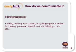 How do we communicate ?
Communication is:
• talking, waiting, eye contact, body language/non verbal,
turn taking, grammar, speech sounds, listening,… etc
etc…
6
 