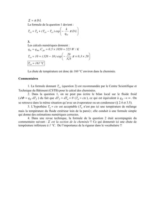 LDπΣ =
La formule de la question 1 devient :






−−+= LD
q
k
exp)TT(TT
tc
aceacs π
3.
Les calculs numériques donnent :
K/W52510505,0Cqq pcmctc =×==






××−−+= 203,0
525
20
exp)10320(10Tcs π
C161Tcs °=
La chute de température est donc de 160 °C environ dans la cheminée.
Commentaires
1. La formule donnant csT (question 2) est recommandée par le Centre Scientifique et
Technique du Bâtiment (CSTB) pour le calcul des cheminées.
2. Dans la question 1, on ne peut pas écrire le bilan local sur le fluide froid
( ftf dTqd =Φ ) du fait que 0dTdT af == ( cteTa = ), ce qui est équivalent à ∞→tfq . On
se retrouve dans la même situation qu’avec un évaporateur ou un condenseur (§ 2.4 et 3.5).
3. L’hypothèse cteTa = est acceptable ( aT n’est pas ici une température de mélange
mais la température du fluide extérieur loin de la paroi) ; elle conduit à une formule simple
qui donne des estimations numériques correctes.
4. Dans une revue technique, la formule de la question 2 était accompagnée du
commentaire suivant : Σ est la section de la cheminée !! Ce qui donnerait ici une chute de
température inférieure à 1 °C. De l’importance de la rigueur dans le vocabulaire !!
 