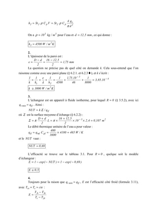 2
v
pfpff
d
q4
CStVCSth
π
ρρ ==
On a 33
m/kg10=ρ pour l’eau et mm5,12d = , ce qui donne :
Km/W4500h 2
f =
2.
L’épaisseur de la paroi est :
mm75,1
2
5,1216
2
dD
e =
−
=
−
=
La question ne précise pas de quel côté on demande k. Cela sous-entend que l’on
raisonne comme avec une paroi plane (§ 6.2.1. et 6.2.3♦), et k s’écrit :
4
3
fc
10.85,3
8000
1
46
10.75,1
4500
1
h
1e
h
1
k
1 −
−
=++=++=
λ
Km/W3000k 2
≅
3.
L’échangeur est un appareil à fluide isotherme, pour lequel 0R = (§ 3.5.2), avec ici
tfmint qq = . Ainsi :
tfq/kNUT Σ=
où Σ est la surface moyenne d’échange (§ 6.2.2) :
23
m107,04,210
2
5,1216
L
2
dD
=××
+
×=
+
= −
ππΣ
Le débit thermique unitaire de l’eau a pour valeur :
K/W4654180
3600
400
Cqq pfmftf =×==
et le NUT vaut :
69,0NUT =
L’efficacité se trouve sur le tableau 3.1. Pour 0R = , quelque soit le modèle
d’échangeur :
)69,0(exp1)NUT(exp1E −−=−−=
5,0E ≅
4.
Toujours pour la raison que tfmint qq = , E est l’efficacité côté froid (formule 3.11),
avec cteTT cce == :
fec
fefs
TT
TT
E
−
−
=
 