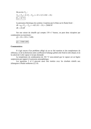 On en tire fsT :
)18104(5,018)TT(ETT fecfefs −+=−+=
C61Tfs °=
La puissance thermique du système s’exprime par le bilan sur le fluide froid :
W20000)1861(465)TT(q fefstf =−=−=Φ
kW20=Φ
Sur une saison de chauffe qui compte 5150 × heures, on peut donc récupérer par
condensation au maximum :
kWh515020Q ××=
kWh15000Q ≅
Commentaires
Il s’agit encore d’un problème allégé où on ne fait mention ni des températures de
référence, ni de la distinction entre coefficient d’échange global côté froid et côté chaud, et où
le calcul de h côté vapeur n’est pas demandé.
La température de condensation de 104 °C sous-entend que la vapeur est en légère
surpression par rapport à la pression atmosphérique.
Les questions 3 et 4 peuvent aussi être traitées avec les résultats relatifs aux
échangeurs à fluide isotherme (§ 2.4).
 
