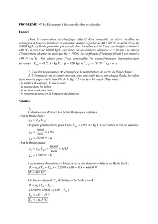 PROBLÈME N° 6 : Échangeur à faisceau de tubes et calandre
Énoncé
Dans la sous-station de chauffage collectif d’un immeuble on désire installer un
échangeur à faisceau tubulaire et calandre, destiné à porter de 40 à 60 °C un débit d’eau de
20000 kg/h. Le fluide primaire qui circule dans les tubes est de l’eau surchauffée arrivant à
180 °C, à raison de 10000 kg/h. Les tubes ont un diamètre intérieur d = 20 mm ; la vitesse
d’écoulement adoptée est telle que Re = 10000. Le coefficient d’échange global k est estimé à
450 Km/W 2
. On admet pour l’eau surchauffée les caractéristiques thermophysiques
suivantes : Kkg/J4315Cpc = ; 3
m/kg920=ρ ; s.m/kg10.19 5−
=µ .
1. Calculer la puissance Φ échangée et la température de sortie du fluide chaud.
2. L’échangeur est à contre-courant, avec une seule passe sur chaque fluide, les tubes
étant montés en parallèle (modèle de la fig. 1.5 sans les chicanes). Déterminer :
- la surface d’échange Σ nécessaire
- la vitesse dans les tubes
- la section totale des tubes
- le nombre de tubes et la longueur du faisceau
Solution
1.
Calculons tout d’abord les débits thermiques unitaires.
- Sur le fluide froid :
pfmftf Cqq =
On prend généralement pour l’eau Kkg/J4180Cpc = (voir tables en fin de volume).
4180
3600
20000
qtf ×=
K/W23200qtf =
- Sur le fluide chaud :
4315
3600
10000
Cqq pcmctc ×==
K/W12000qtc =
La puissance thermique s’obtient à partir des données relatives au fluide froid :
W46400)4060(23200)TT(q fefstf =−×=−=Φ
kW464=Φ
On tire maintenant csT du bilan sur le fluide chaud :
)TT(q cscetc −=Φ
)T180(12000464000 cs−×=
7,38180Tcs −=
C3,141Tcs °=
 