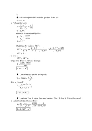 2.
♣ Les calculs précédents montrent que nous avons ici :
tcmint qq =
et l’efficacité s’écrit :
140
7,38
TT
TT
E
fece
csce
=
−
−
=
276,0E =
Quant au facteur de déséquilibre :
23200
12000
q
q
R
tf
tc
==
517,0R =
Du tableau 3.1 on tire le NUT :
276,01
276,0517,01
Ln
517,01
1
E1
ER1
Ln
R1
1
NUT
−
×−
−
=
−
−
−
=
35,0NUT =
et aussi :
tcq/kNUT Σ=
ce qui nous donne la surface d’échange :
450
1200035,0 ×
=Σ
2
m33,9=Σ
♦ Le nombre de Reynolds est imposé :
µ
ρ dV
10000Re ==
d’où la vitesse V :
3
45
10.20920
1010.19
V −
−
×
×
=
s/m103,0V =
♥ La vitesse V est la même dans tous les tubes. Si vq désigne le débit-volume total,
la section totale des tubes est donc :
103,0
1
920
1
3600
10000
V
1q
V
q
S mcv
===
ρ
22
m10.9,2S −
=
 
