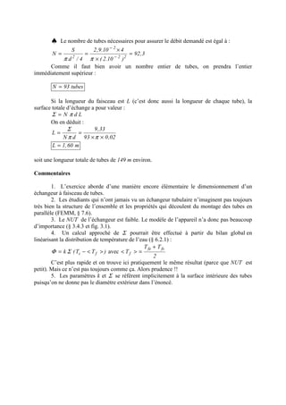 ♠ Le nombre de tubes nécessaires pour assurer le débit demandé est égal à :
3,92
)10.2(
410.9,2
4/d
S
N 22
2
2
=
×
×
== −
−
ππ
Comme il faut bien avoir un nombre entier de tubes, on prendra l’entier
immédiatement supérieur :
tubes93N =
Si la longueur du faisceau est L (c’est donc aussi la longueur de chaque tube), la
surface totale d’échange a pour valeur :
LdN πΣ =
On en déduit :
02,093
33,9
dN
L
××
==
ππ
Σ
m60,1L =
soit une longueur totale de tubes de 149 m environ.
Commentaires
1. L’exercice aborde d’une manière encore élémentaire le dimensionnement d’un
échangeur à faisceau de tubes.
2. Les étudiants qui n’ont jamais vu un échangeur tubulaire n’imaginent pas toujours
très bien la structure de l’ensemble et les propriétés qui découlent du montage des tubes en
parallèle (FEMM, § 7.6).
3. Le NUT de l’échangeur est faible. Le modèle de l’appareil n’a donc pas beaucoup
d’importance (§ 3.4.3 et fig. 3.1).
4. Un calcul approché de Σ pourrait être effectué à partir du bilan global en
linéarisant la distribution de température de l’eau (§ 6.2.1) :
)TT(k fc ><−= ΣΦ avec
2
TT
T
fsfe
f
+
=><
C’est plus rapide et on trouve ici pratiquement le même résultat (parce que NUT est
petit). Mais ce n’est pas toujours comme ça. Alors prudence !!
5. Les paramètres k et Σ se réfèrent implicitement à la surface intérieure des tubes
puisqu’on ne donne pas le diamètre extérieur dans l’énoncé.
 