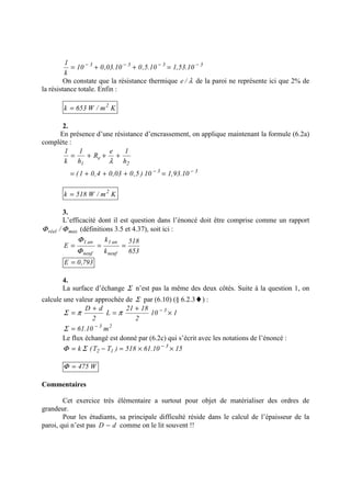 3333
10.53,110.5,010.03,010
k
1 −−−−
=++=
On constate que la résistance thermique λ/e de la paroi ne représente ici que 2% de
la résistance totale. Enfin :
Km/W653k 2
=
2.
En présence d’une résistance d’encrassement, on applique maintenant la formule (6.2a)
complète :
33
2
e
1
10.93,110)5,003,04,01(
h
1e
R
h
1
k
1
−−
=+++=
+++=
λ
Km/W518k 2
=
3.
L’efficacité dont il est question dans l’énoncé doit être comprise comme un rapport
maxréel / ΦΦ (définitions 3.5 et 4.37), soit ici :
653
518
k
k
E
neuf
an1
neuf
an1
===
Φ
Φ
793,0E =
4.
La surface d’échange Σ n’est pas la même des deux côtés. Suite à la question 1, on
calcule une valeur approchée de Σ par (6.10) (§ 6.2.3♦) :
110
2
1821
L
2
dD 3
×
+
=
+
= −
ππΣ
23
m10.61 −
=Σ
Le flux échangé est donné par (6.2c) qui s’écrit avec les notations de l’énoncé :
1510.61518)TT(k 3
12 ××=−= −
ΣΦ
W475=Φ
Commentaires
Cet exercice très élémentaire a surtout pour objet de matérialiser des ordres de
grandeur.
Pour les étudiants, sa principale difficulté réside dans le calcul de l’épaisseur de la
paroi, qui n’est pas dD − comme on le lit souvent !!
 