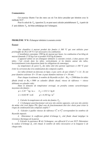 Commentaires
Cet exercice illustre l’un des rares cas où l’on doive procéder par itération avec la
méthode NUT .
Pour le calcul de fsT (question 2), on peut aussi calculer préalablement csT à partir de
E puis déduire fsT du bilan enthalpique de l’échangeur.
PROBLÈME N° 8 : Échangeur tubulaire à courants croisés
Énoncé
Une chaudière à mazout produit des fumées à 360 °C qui sont utilisées pour
préchauffer de 20 à 120 °C l’air nécessaire à la combustion.
L’installation consomme 1500 kg de mazout par heure. La combustion d’un kilog de
mazout demande 17,95 kg d’air et produit 18,95 kg de fumées.
L’appareil utilisé est un échangeur tubulaire à courants croisés, à deux passes côté
tubes ; l’air circule dans les tubes, verticalement, et les fumées autour des tubes,
horizontalement (cette disposition limite les obligations de ramonage).
La température de paroi pT des tubes doit être partout supérieure à 160 °C pour
éviter la corrosion due à la condensation des composés soufrés.
Les tubes forment un faisceau en ligne, à pas carré, de pas relatif 4,1e =+
. Ils ont
pour diamètre extérieur mm55D = et pour diamètre intérieur mm50d = .
Pour chaque écoulement, le nombre de Reynolds est fixé : 25000Re f = dans les tubes
(fluide froid) et 5000Rec = en calandre (fluide chaud, vitesse de référence = vitesse
débitante en calandre vide).
Dans le domaine de température envisagé, on prendra comme caractéristiques
moyennes des fumées :
3
p
5
m/kg585,0Km/W033,0
Kkg/J1212Cs.m/kg10.3
==
== −
ρλ
µ
1. Calculer la température de sortie des fumées csT .
2. L’échangeur peut fonctionner soit avec des entrées opposées, soit avec des entrées
du même côté (voir figure P8). Quel sens de fonctionnement doit être choisi pour éviter le
risque de condensation des composés soufrés ?
3. Calculer à quelles vitesses de référence 0
cV et 0
fV correspondent les nombres de
Reynolds imposés.
4. Déterminer le coefficient global d’échange ck côté fluide chaud (négliger la
résistance thermique de la paroi).
5. Calculer la puissance Φ de l’échangeur, son efficacité E et son NUT. Déterminer
la surface d’échange cΣ côté chaud, le nombre de tubes nécessaires et la longueur L de
chaque tube.
 