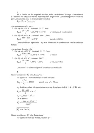 2.
Air et fumées ont des propriétés voisines, et les coefficients d’échange à l’extérieur et
à l’intérieur des tubes doivent être du même ordre de grandeur. Comme température locale de
paroi, on admettra donc en première approximation :
2/)TT(T fuméesairp +≈
Avec entrées opposées, on a :
* côté (a) : air à 20 °C ; fumées à 281 °C, soit :
C160C5,150
2
28120
Tpa °<°=
+
≅ d’où risque de condensation
* côté (b) : air à 120 °C ; fumées à 360 °C, soit :
C240
2
120360
Tpb °=
+
≅ pas de problème
Cette solution est à proscrire : il y a un fort risque de condensation vers la sortie des
fumées.
Avec entrées du même côté :
* côté (a) : air à 120 °C ; fumées à 281 °C. Donc :
C160C200
2
281120
Tpa °>°≅
+
≅ c’est bon
* côté (b) : air à 20 °C ; fumées à 360 °C :
C160C190
2
36020
Tpb °>°=
+
≅ c’est encore bon
Conclusion : il vaut mieux placer les entrées du même côté
3.
Vitesse de référence 0
fV côté fluide froid :
Il s’agit ici de l’écoulement de l’air dans les tubes.
25000
dV
Re
f
0
f
f ==
ν
donné, avec mm50d =
fν doit être évaluée à la température moyenne de mélange de l’air (§ 4.1.5 ♥), soit :
s/m10.02,2
C70
2
12020
T
25
f
mf
−
=
°=
+
=
ν
On en déduit :
3
5
0
f
10.50
10.02,225000
V −
−
×
=
s/m1,10V 0
f =
Vitesse de référence 0
cV côté fluide chaud
Il s’agit maintenant des fumées, sachant que :
 