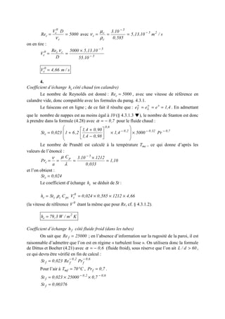 5000
DV
Re
c
0
c
c ==
ν
avec s/m10.13,5
585,0
10.3 25
5
c
c
c
−
−
===
ρ
µ
ν
on en tire :
3
5
cc0
c
10.55
10.13,55000
D
Re
V −
−
×
==
ν
s/m66,4V 0
c =
4.
Coefficient d’échange ch côté chaud (en calandre)
Le nombre de Reynolds est donné : 5000Rec = , avec une vitesse de référence en
calandre vide, donc compatible avec les formules du parag. 4.3.1.
Le faisceau est en ligne ; de ce fait il résulte que : 4,1eee LT === +++
. En admettant
que le nombre de nappes est au moins égal à 10 (§ 4.3.1.3 ♥), le nombre de Stanton est donc
à prendre dans la formule (4.28) avec 7,0−=α pour le fluide chaud :
7,032,02,0
6,0
c Pr50004,1
98,04,1
90,04,1
2,61023,0St −−−
×








×





−
+
+=
Le nombre de Prandtl est calculé à la température mcT , ce qui donne d’après les
valeurs de l’énoncé :
10,1
033,0
121210.3C
a
Pr
5
p
c =
×
===
−
λ
µν
et l’on obtient :
024,0Stc =
Le coefficient d’échange ch se déduit de St :
66,41212585,0024,0VCSth 0
cpcccc ×××== ρ
(la vitesse de référence 0
V étant la même que pour Re, cf. § 4.3.1.2).
Km/W3,79h 2
c =
Coefficient d’échange fh côté fluide froid (dans les tubes)
On sait que 25000Re f = ; en l’absence d’information sur la rugosité de la paroi, il est
raisonnable d’admettre que l’on est en régime « turbulent lisse ». On utilisera donc la formule
de Dittus et Boelter (4.21) avec 6,0−=α (fluide froid), sous réserve que l’on ait 60d/L > ,
ce qui devra être vérifié en fin de calcul :
6,0
f
2,0
ff PrRe023,0St −−
=
Pour l’air à C70Tmf °= , 7,0Prf = .
6,02,0
f 7,025000023,0St −−
××=
00376,0St f =
 