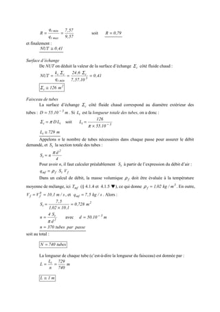 57,9
57,7
q
q
R
maxt
mint
== soit 79,0R =
et finalement :
41,0NUT ≅
Surface d’échange
De NUT on déduit la valeur de la surface d’échange cΣ côté fluide chaud :
41,0
10.57,7
6,24
q
k
NUT 3
c
mint
cc
===
ΣΣ
2
c m126≅Σ
Faisceau de tubes
La surface d’échange cΣ côté fluide chaud correspond au diamètre extérieur des
tubes : m10.55D 3−
= . Si tL est la longueur totale des tubes, on a donc :
tc LDπΣ = soit 3t
10.55
126
L −
×
=
π
m729Lt ≅
Appelons n le nombre de tubes nécessaires dans chaque passe pour assurer le débit
demandé, et tS la section totale des tubes :
4
d
nS
2
t
π
=
Pour avoir n, il faut calculer préalablement tS à partir de l’expression du débit d’air :
ftfmf VSq ρ=
Dans un calcul de débit, la masse volumique fρ doit être évaluée à la température
moyenne de mélange, ici mfT (§ 4.1.4 et 4.1.5 ♥), ce qui donne 3
f m/kg02,1=ρ . En outre,
s/m1,10VV 0
ff == , et s/kg5,7qmf = . Alors :
2
t m728,0
1,1002,1
5,7
S =
×
=
2
t
d
S4
n
π
= avec m10.50d 3−
=
passepartubes370n =
soit au total :
tubes740N =
La longueur de chaque tube (c’est-à-dire la longueur du faisceau) est donnée par :
m
740
729
n
L
L t
==
m1L ≅
 
