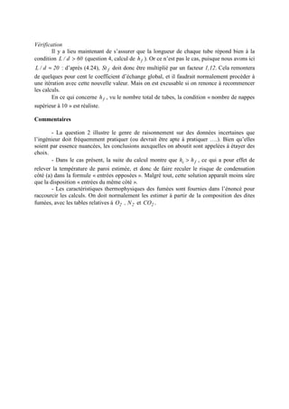 Vérification
Il y a lieu maintenant de s’assurer que la longueur de chaque tube répond bien à la
condition 60d/L > (question 4, calcul de fh ). Or ce n’est pas le cas, puisque nous avons ici
20d/L ≈ : d’après (4.24), fSt doit donc être multiplié par un facteur 1,12. Cela remontera
de quelques pour cent le coefficient d’échange global, et il faudrait normalement procéder à
une itération avec cette nouvelle valeur. Mais on est excusable si on renonce à recommencer
les calculs.
En ce qui concerne fh , vu le nombre total de tubes, la condition « nombre de nappes
supérieur à 10 » est réaliste.
Commentaires
- La question 2 illustre le genre de raisonnement sur des données incertaines que
l’ingénieur doit fréquemment pratiquer (ou devrait être apte à pratiquer ….). Bien qu’elles
soient par essence nuancées, les conclusions auxquelles on aboutit sont appelées à étayer des
choix.
- Dans le cas présent, la suite du calcul montre que fc hh > , ce qui a pour effet de
relever la température de paroi estimée, et donc de faire reculer le risque de condensation
côté (a) dans la formule « entrées opposées ». Malgré tout, cette solution apparaît moins sûre
que la disposition « entrées du même côté ».
- Les caractéristiques thermophysiques des fumées sont fournies dans l’énoncé pour
raccourcir les calculs. On doit normalement les estimer à partir de la composition des dites
fumées, avec les tables relatives à 22 N,O et 2CO .
 