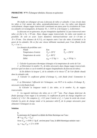 PROBLÈME N° 9 : Échangeur tubulaire, faisceau en quinconce
Énoncé
On étudie un échangeur air-eau à faisceau de tubes et calandre. L’eau circule dans
les tubes et l’air autour des tubes, perpendiculairement à eux. Les tubes sont disposés
verticalement, chaque nappe transversale constituant une passe pour la circulation de l’eau.
La calandre est rectangulaire, de hauteur m615,2Hc = et de largeur cl à déterminer.
Le faisceau est en quinconce, de pas triangulaire équilatéral. Le pas transversal entre
tubes est fixé à mm95ST = . Dans chaque nappe transversale, les tubes sont montés en
parallèle. Ils sont en acier. Leurs diamètres intérieur/extérieur sont mm31d = et
mm35D = . Une distance de TS5,0 est imposée entre l’axe des tubes d’extrémité et la
paroi de la calandre. On se fixe une vitesse débitante maximale pour l’eau (fluide froid)
s/m1V f = .
Les données du problème sont :
Fluide Eau Air
Température d’entrée C20Tfe °= C250Tce °=
Température de sortie C80Tfs °=
Débit s/kg12qmf = s/kg50qmc =
1. Calculer la puissance thermique échangée et la température de sortie de l’air.
2. a) Déterminer le nombre LN de tubes nécessaire dans chaque nappe transversale.
(préciser quel est dans ce cas le nombre de nappes longitudinales du faisceau de tubes).
b) En déduire la largeur cl de la calandre et la vitesse 0
cV de l’air (fluide chaud)
dans la calandre vide.
3. Calculer le coefficient global d’échange fk côté fluide froid. Commenter le
résultat.
4. a) Déterminer l’efficacité de l’échangeur, son NUT et la surface d’échange fΣ
nécessaire (côté fluide froid).
b) Calculer la longueur totale L des tubes, et le nombre TN de nappes
transversales.
5. La rugosité intérieure des tubes est mm10 2−
=ε . Pour chaque demi-tour du
fluide (passage d’une nappe à la suivante), le coefficient de perte de charge singulière est
évalué à 4,0=ζ . On comptera 5,0e =ζ pour l’entrée et 1s =ζ pour la sortie du circuit.
Calculer la perte de charge totale et la puissance utile uP de la pompe nécessaire pour
alimenter l’échangeur en eau.
Solution
1.
La puissance de l’appareil se déduit du bilan thermique sur l’eau :
)TT(q fefstf −=Φ
Avec Kkg/J4180Cpf = environ pour l’eau, le débit thermique unitaire vaut :
418012Cqq pfmftf ×==
 