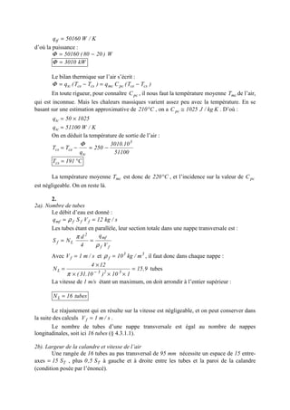 K/W50160qtf =
d’où la puissance :
W)2080(50160 −=Φ
kW3010=Φ
Le bilan thermique sur l’air s’écrit :
)TT(Cq)TT(q cscepcmccscetc −=−=Φ
En toute rigueur, pour connaître pcC , il nous faut la température moyenne mcT de l’air,
qui est inconnue. Mais les chaleurs massiques varient assez peu avec la température. En se
basant sur une estimation approximative de C210° , on a Kkg/J1025Cpc ≅ . D’où :
102550qtc ×=
K/W51100qtc =
On en déduit la température de sortie de l’air :
51100
10.3010
250
q
TT
3
tc
cecs −=−=
Φ
C191Tcs °=
La température moyenne mcT est donc de C220° , et l’incidence sur la valeur de pcC
est négligeable. On en reste là.
2.
2a). Nombre de tubes
Le débit d’eau est donné :
s/kg12VSq fffmf == ρ
Les tubes étant en parallèle, leur section totale dans une nappe transversale est :
ff
mf
2
Lf
V
q
4
d
NS
ρ
π
==
Avec s/m1Vf = et 33
f m/kg10=ρ , il faut donc dans chaque nappe :
9,15
110)10.31(
124
N 323L =
×××
×
= −
π
tubes
La vitesse de 1 m/s étant un maximum, on doit arrondir à l’entier supérieur :
tubes16NL =
Le réajustement qui en résulte sur la vitesse est négligeable, et on peut conserver dans
la suite des calculs s/m1Vf = .
Le nombre de tubes d’une nappe transversale est égal au nombre de nappes
longitudinales, soit ici 16 tubes (§ 4.3.1.1).
2b). Largeur de la calandre et vitesse de l’air
Une rangée de 16 tubes au pas transversal de 95 mm nécessite un espace de 15 entre-
axes TS15= , plus TS5,0 à gauche et à droite entre les tubes et la paroi de la calandre
(condition posée par l’énoncé).
 