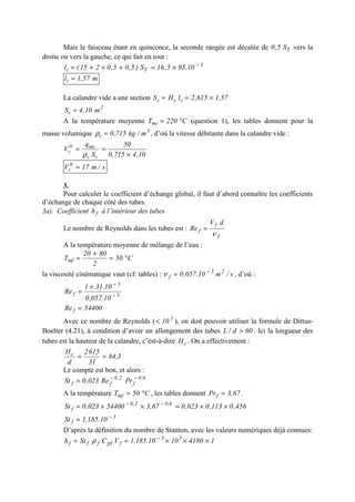 Mais le faisceau étant en quinconce, la seconde rangée est décalée de TS5,0 vers la
droite ou vers la gauche, ce qui fait en tout :
3
Tc 10.955,16S)5,05,0215(l −
×=+×+=
m57,1lc =
La calandre vide a une section 57,1615,2lHS ccc ×==
2
c m10,4S =
A la température moyenne C220Tmc °= (question 1), les tables donnent pour la
masse volumique 3
c m/kg715,0=ρ , d’où la vitesse débitante dans la calandre vide :
10,4715,0
50
S
q
V
cc
mc0
c
×
==
ρ
s/m17V 0
c =
3.
Pour calculer le coefficient d’échange global, il faut d’abord connaître les coefficients
d’échange de chaque côté des tubes.
3a). Coefficient fh à l’intérieur des tubes
Le nombre de Reynolds dans les tubes est :
f
f
f
dV
Re
ν
=
A la température moyenne de mélange de l’eau :
C50
2
8020
Tmf °=
+
=
la viscosité cinématique vaut (cf. tables) : s/m10.057,0 25
f
−
=ν , d’où :
5
3
f
10.057,0
10.311
Re −
−
×
=
54400Re f =
Avec ce nombre de Reynolds ( 5
10< ), on doit pouvoir utiliser la formule de Dittus-
Boelter (4.21), à condition d’avoir un allongement des tubes 60d/L > . Ici la longueur des
tubes est la hauteur de la calandre, c’est-à-dire cH . On a effectivement :
3,84
31
6152
d
Hc
==
Le compte est bon, et alors :
6,0
f
2,0
ff PrRe023,0St −−
=
A la température C50Tmf °= , les tables donnent 67,3Prf = .
456,0113,0023,067,354400023,0St 6,02,0
f ××=××= −−
3
f 10.185,1St −
=
D’après la définition du nombre de Stanton, avec les valeurs numériques déjà connues:
141801010.185,1VCSth 33
fpffff ×××== −
ρ
 
