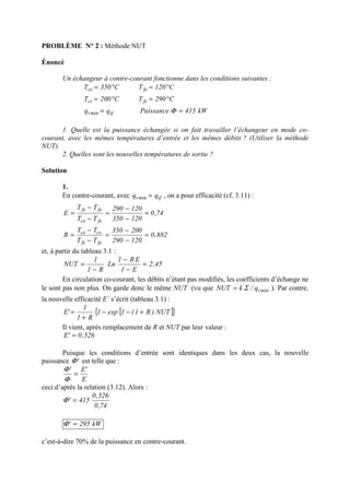PROBLÈME N° 2 : Méthode NUT
Énoncé
Un échangeur à contre-courant fonctionne dans les conditions suivantes :
kW415Puissanceqq
C290TC200T
C120TC350T
tfmint
fscs
fece
==
°=°=
°=°=
Φ
1. Quelle est la puissance échangée si on fait travailler l’échangeur en mode co-
courant, avec les mêmes températures d’entrée et les mêmes débits ? (Utiliser la méthode
NUT).
2. Quelles sont les nouvelles températures de sortie ?
Solution
1.
En contre-courant, avec tfmint qq = , on a pour efficacité (cf. 3.11) :
74,0
120350
120290
TT
TT
E
fece
fefs
=
−
−
=
−
−
=
882,0
120290
200350
TT
TT
R
fefs
csce
=
−
−
=
−
−
=
et, à partir du tableau 3.1 :
45,2
E1
ER1
Ln
R1
1
NUT =
−
−
−
=
En circulation co-courant, les débits n’étant pas modifiés, les coefficients d’échange ne
le sont pas non plus. On garde donc le même NUT (vu que mintq/kNUT Σ= ). Par contre,
la nouvelle efficacité E’ s’écrit (tableau 3.1) :
[ ]{ }NUT)R1(1exp1
R1
1
'E +−−
+
=
Il vient, après remplacement de R et NUT par leur valeur :
526,0'E =
Puisque les conditions d’entrée sont identiques dans les deux cas, la nouvelle
puissance 'Φ est telle que :
E
'E'
=
Φ
Φ
ceci d’après la relation (3.12). Alors :
74,0
526,0
415' =Φ
kW295' =Φ
c’est-à-dire 70% de la puissance en contre-courant.
 
