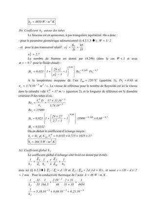 Km/W4950h 2
f =
3b). Coefficient fh autour des tubes
Le faisceau est en quinconce, à pas triangulaire équilatéral. On a donc :
- pour le paramètre géométrique adimensionnel (§ 4.3.1.3 ♦) : 2/1=Ψ
- et pour le pas transversal relatif :
35
95
D
S
e T
T ==+
7,2eT =+
Le nombre de Stanton est donné par (4.29b) (dans le cas 1<Ψ et avec
7,0−=α pour le fluide chaud) :
7,0
c
346,0
c
66,0
T
T
c PrRe1
1e
e29
1023,0St −−
+
+
















−
−
+=
A la température moyenne de l’air C220Tmc °= (question 1), 68,0Prc = et
s/m10.74,3 25
c
−
=ν . La vitesse de référence pour le nombre de Reynolds est ici la vitesse
dans la calandre vide s/m17V 0
c = (question 2), et la longueur de référence est le diamètre
extérieur D des tubes d’où :
5
3
c
0
c
c
10.74,3
10.3517DV
Re −
−
×
==
ν
15900Rec =
7,0346,0
66,0
c 68,0159001
17,2
7,229
1023,0St −−
×














−
−
×
+=
0132,0Stc =
On en déduit le coefficient d’échange moyen :
171025715,00132,0VCSth 0
cpcccc ×××== ρ
Km/W5,164h 2
c =
3c). Coefficient global fk
Le coefficient global d’échange côté froid est donné par (6.6d) :
fm
f
cc
f
f h
1e
h
1
k
1
++=
Σ
Σ
λΣ
Σ
avec ici (§ 6.2.3♦) D/d/ cf =ΣΣ et )Dd/(d2/ mf +=ΣΣ , et aussi 2/)dD(e −=
mm2= . Pour la conductivité thermique de l’acier K.m/W46=λ .
4950
1
3531
312
46
10.2
5,164
1
35
31
k
1 3
f
+
+
×
+=
−
333
f
10.21,010.04,010.38,5
k
1 −−−
++=
 