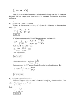 Km/W5,177k 2
f =
Dans ce total, le terme dominant est le coefficient d’échange côté air. Le coefficient
d’échange côté eau compte pour moins de 4%. La résistance thermique de la paroi est
négligeable.
4.
4a). Efficacité, NUT, surface d’échange
D’après la 1ère question, tfmint qq = . L’efficacité de l’échangeur est donc exprimée
par (3.11) :
20250
2080
TT
TT
E
fece
fefs
−
−
=
−
−
=
26,0E =
L’échangeur est de type 1-N. Son NUT est donné dans le tableau 3.1 :
)R1R1(E2
)R1R1(E2
Ln
R1
1
NUT
2
2
2
+++−
+−+−
+
=
Le facteur de déséquilibre vaut :
98,0
51100
50160
q
q
R
maxt
mint
===
Tous calculs faits :
36,0NUT =
Nous savons que
mint
ff
mint q
k
q
K
NUT
Σ
==
La connaissance du NUT permet donc de déterminer la surface d’échange fΣ :
5,177
50160
36,0
k
q
NUT
f
mint
f ×==Σ
2
f m7,101=Σ
4b). Nombre de nappes transversales
Si L est la longueur totale des tubes, la surface d’échange fΣ (côté fluide froid, c’est-
à-dire à l’intérieur des tubes) s’écrit :
Ldf πΣ =
d’où :
3
10.31
7,101
L −
×
=
π
m1045L =
 