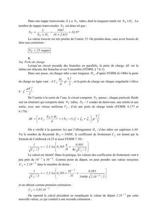 Dans une nappe transversale, il y a LN tubes, dont la longueur totale est cL HN × . Le
nombre de nappes transversales TN est donc tel que :
97,24
615,216
1045
HN
L
N
cL
T =
×
=
×
=
La valeur trouvée est très proche de l’entier 25. On prendra donc, sans avoir besoin de
faire une correction :
nappes25NT =
5.
5a). Perte de charge
Lorsqu’un circuit possède des branches en parallèle, la perte de charge X∆ est la
même sur chacune des branches et sur l’ensemble (FEMM, § 7.6.1).
Dans une passe, où chaque tube a une longueur cH , d’après FEMM (6.140b) la perte
de charge en ligne vaut :
2
V
d
H
C4
2
fc
f ρ , et la perte de charge sur chaque singularité s’élève
à :
2
V 2
fρ
ζ
De l’entrée à la sortie de l’eau, le circuit comporte TN passes ; chaque particule fluide
suit un itinéraire qui comporte donc TN tubes, 1NT − coudes de demi-tour, une entrée et une
sortie, avec une vitesse uniforme fV , d’où une perte de charge totale (FEMM. 6.177 et
6.178) :
2
V
)1N(
d
HN
C4X
2
f
seT
cT
f ρζζζ∆ 





++−+
×
=
On a vérifié à la question 3a) que l’allongement d/Hc des tubes est supérieur à 60.
Vu le nombre de Reynolds 54400Re f = , le coefficient de frottement fC est donné par la
formule de Colebrook (4.23 et aussi FEMM 7.10) :








+−=
2/CRe
883,0
D
285,0Ln5,2
2/C
1
ff
ε
Le calcul est itératif. Dans la pratique, les valeurs des coefficients de frottement vont à
peu près de 1
10 −
à 4
10 −
. Comme point de départ, on peut prendre une valeur moyenne
3
f 10.2C −
= dans le membre de droite :








+×−=
−
−
2/10.254400
883,0
31
10
285,0Ln5,2
2/C
1
3
2
f
et on obtient comme première estimation :
3
f 10.83,5C −
=
On reprend le calcul précédent en remplaçant la valeur de départ 3
10.2 −
par cette
nouvelle valeur, ce qui conduit à une seconde estimation :
 
