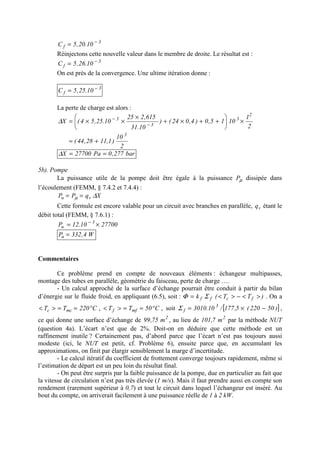 3
f 10.20,5C −
=
Réinjectons cette nouvelle valeur dans le membre de droite. Le résultat est :
3
f 10.26,5C −
=
On est près de la convergence. Une ultime itération donne :
3
f 10.25,5C −
=
La perte de charge est alors :
2
1
1015,0)4,024()
10.31
615,225
10.25,54(X
2
3
3
3
×





++×+
×
××= −
−
∆
2
10
)1,1128,44(
3
+=
bar277,0Pa27700X ==∆
5b). Pompe
La puissance utile de la pompe doit être égale à la puissance µP dissipée dans
l’écoulement (FEMM, § 7.4.2 et 7.4.4) :
XqPP vu ∆µ ==
Cette formule est encore valable pour un circuit avec branches en parallèle, vq étant le
débit total (FEMM, § 7.6.1) :
2770010.12P 3
u ×= −
W4,332Pu =
Commentaires
Ce problème prend en compte de nouveaux éléments : échangeur multipasses,
montage des tubes en parallèle, géométrie du faisceau, perte de charge ….
- Un calcul approché de la surface d’échange pourrait être conduit à partir du bilan
d’énergie sur le fluide froid, en appliquant (6.5), soit : )TT(k fcff ><−><= ΣΦ . On a
C220TT mcc °==>< , C50TT mff °==>< , soit [ ])50220(5,177/10.3010 3
f −×=Σ ,
ce qui donne une surface d’échange de 2
m75,99 , au lieu de 2
m7,101 par la méthode NUT
(question 4a). L’écart n’est que de 2%. Doit-on en déduire que cette méthode est un
raffinement inutile ? Certainement pas, d’abord parce que l’écart n’est pas toujours aussi
modeste (ici, le NUT est petit, cf. Problème 6), ensuite parce que, en accumulant les
approximations, on finit par élargir sensiblement la marge d’incertitude.
- Le calcul itératif du coefficient de frottement converge toujours rapidement, même si
l’estimation de départ est un peu loin du résultat final.
- On peut être surpris par la faible puissance de la pompe, due en particulier au fait que
la vitesse de circulation n’est pas très élevée (1 m/s). Mais il faut prendre aussi en compte son
rendement (rarement supérieur à 0,7) et tout le circuit dans lequel l’échangeur est inséré. Au
bout du compte, on arriverait facilement à une puissance réelle de 1 à 2 kW.
 