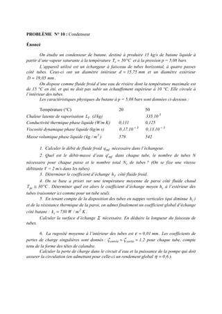 PROBLÈME N° 10 : Condenseur
Énoncé
On étudie un condenseur de butane, destiné à produire 15 kg/s de butane liquide à
partir d’une vapeur saturante à la température C50Tv °= et à la pression p = 5,08 bars.
L’appareil utilisé est un échangeur à faisceau de tubes horizontal, à quatre passes
côté tubes. Ceux-ci ont un diamètre intérieur mm75,15d = et un diamètre extérieur
mm05,19D = .
On dispose comme fluide froid d’une eau de rivière dont la température maximale est
de 15 °C en été, et qui ne doit pas subir un échauffement supérieur à 10 °C. Elle circule à
l’intérieur des tubes.
Les caractéristiques physiques du butane à p = 5,08 bars sont données ci-dessous :
Température (°C) 20 50
Chaleur latente de vaporisation VL (J/kg) 3
10.335
Conductivité thermique phase liquide (W/m K) 0,131 0,125
Viscosité dynamique phase liquide (kg/m s) 3
10.17,0 − 3
10.13,0 −
Masse volumique phase liquide ( 3
m/kg ) 579 542
1. Calculer le débit de fluide froid mfq nécessaire dans l’échangeur.
2. Quel est le débit-masse d’eau mf'q dans chaque tube, le nombre de tubes N
nécessaire pour chaque passe et le nombre total tN de tubes ? (On se fixe une vitesse
débitante V = 2 m/s dans les tubes).
3. Déterminer le coefficient d’échange fh côté fluide froid.
4. On se base a priori sur une température moyenne de paroi côté fluide chaud
C30Tpc °≅ . Déterminer quel est alors le coefficient d’échange moyen ch à l’extérieur des
tubes (raisonner ici comme pour un tube seul).
5. En tenant compte de la disposition des tubes en nappes verticales (qui diminue ch )
et de la résistance thermique de la paroi, on admet finalement un coefficient global d’échange
côté butane : Km/W730k 2
c = .
Calculer la surface d’échange Σ nécessaire. En déduire la longueur du faisceau de
tubes.
6. La rugosité moyenne à l’intérieur des tubes est mm01,0=ε . Les coefficients de
pertes de charge singulières sont donnés : 2,1sortieentrée == ζζ pour chaque tube, compte
tenu de la forme des têtes de calandre.
Calculer la perte de charge dans le circuit d’eau et la puissance de la pompe qui doit
assurer la circulation (en admettant pour celle-ci un rendement global 6,0=η ).
 