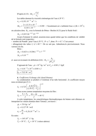 D’après (4.13) :
f
f
dV
Re
ν
=
Les tables donnent la viscosité cinématique de l’eau à 20 °C :
s/m10.101,0 25
f
−
=ν
31200
10101,0
1075,152
Re 5
3
f =
×
××
= −
−
: l’écoulement est « turbulent lisse » ( 5
10Re < ) ;
on calculera donc fSt avec la formule de Dittus - Boelter (4.21) pour le fluide froid :
6,02,0
f PrRe023,0St −−
=
Avant d’entamer le calcul, assurons-nous quand même que les conditions de validité
de la formule sont respectées :
- nombre de Prandtl : pour l’eau à 20 °C, 7Pr ≅ , donc 7,0Pr > . C’est correct.
- allongement des tubes 60d/L > ? On ne sait pas. Admettons-le provisoirement. Nous
verrons à la fin.
Donc :
6,02,0
f 7)31200(023,0St −−
××=
4
f 10.9St −
≅
et aussi en revenant à la définition (4.6) :
VC
h
St
p
f
f
ρ
=
S’agissant de l’eau : 33
m/kg10=ρ et kgK/J4180Cp =
241801010.9h 34
f ×××= −
2
f m/W7525h =
4. Coefficient d’échange côté chaud (butane)
La condensation se produit à l’extérieur d’un tube horizontal ; le coefficient moyen
nous est donné par (5.1) :
25,0
pvl
V
3
ll
c
)TT(D
Lg
725,0h








−
=
ν
λρ
Nous avons comme température moyenne de film :
C40
2
3050
2
TT
T
pv
F °=
+
=
+
=
A cette température, les caractéristiques thermophysiques du butane sont obtenues en
interpolant les valeurs données dans l’énoncé ; on trouve :
3
l m/kg554=ρ
Km/W127,0l =λ
s/m10.26,0 26
l
l
l
−
==
ρ
µ
ν
En outre :
kg/J10.345L 3
V =
C30T;C50T pv °=°= (valeur admise)
 
