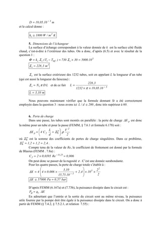 m10.05,19D 3−
=
et le calcul donne :
Km/W1800h 2
c ≅
5. Dimensions de l’échangeur
La surface d’échange correspondant à la valeur donnée de k est la surface côté fluide
chaud, c’est-à-dire à l’extérieur des tubes. On a donc, d’après (6.5) et avec le résultat de la
question 1 :
3
cmfvcc 10.500030730)TT(k =×=−= ΣΣΦ
2
c m3,228=Σ
cΣ est la surface extérieure des 1232 tubes, soit en appelant L la longueur d’un tube
(qui est aussi la longueur du faisceau) :
LDNtc πΣ = et de ce fait 3
10.05,191232
3,228
L −
××
=
π
m10,3L =
Nous pouvons maintenant vérifier que la formule donnant St a été correctement
employée dans la question 3 : nous avons ici 200d/L ≅ , donc très supérieur à 60.
6. Perte de charge
Dans une passe, les tubes sont montés en parallèle : la perte de charge pX∆ est donc
la même pour un tube et pour la passe (FEMM, § 7.6.1 et formule 6.178) soit :
2
V
d
L
C4X
2
fp ρζΣ∆ 





+=
où ζΣ est la somme des coefficients de pertes de charge singulières. Dans ce problème,
4,22,12,1 =+=ζΣ .
Compte tenu de la valeur de Re, le coefficient de frottement est donné par la formule
de Blasius (FEMM . 7.8a) :
006,0Re0395,02C 25,0
f =×= −
On peut donc se passer de la rugosité ε . C’est une donnée surabondante.
Pour les quatre passes, la perte de charge totale s’établit à :
2
2
104,2
10.75,15
10,3
006,044X
2
3
3
××








+××= −
∆
bar57,0Pa57000X =≅∆
D’après FEMM (6.167a) et (7.73b), la puissance dissipée dans le circuit est :
XqP v ∆µ =
En admettant que l’entrée et la sortie du circuit sont au même niveau, la puissance
utile fournie par la pompe doit être égale à la puissance dissipée dans le circuit. On a donc à
partir de FEMM (§ 7.4.2, § 7.5.2.1, et relation 7.55) :
 