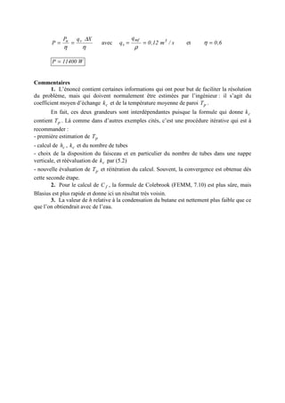 η
∆
η
XqP
P vu
== avec s/m12,0
q
q 3mf
v ==
ρ
et 6,0=η
W11400P =
Commentaires
1. L’énoncé contient certaines informations qui ont pour but de faciliter la résolution
du problème, mais qui doivent normalement être estimées par l’ingénieur : il s’agit du
coefficient moyen d’échange ck et de la température moyenne de paroi pT .
En fait, ces deux grandeurs sont interdépendantes puisque la formule qui donne ck
contient pT . Là comme dans d’autres exemples cités, c’est une procédure itérative qui est à
recommander :
- première estimation de pT
- calcul de ch , ck et du nombre de tubes
- choix de la disposition du faisceau et en particulier du nombre de tubes dans une nappe
verticale, et réévaluation de ck par (5.2)
- nouvelle évaluation de pT et réitération du calcul. Souvent, la convergence est obtenue dès
cette seconde étape.
2. Pour le calcul de fC , la formule de Colebrook (FEMM, 7.10) est plus sûre, mais
Blasius est plus rapide et donne ici un résultat très voisin.
3. La valeur de h relative à la condensation du butane est nettement plus faible que ce
que l’on obtiendrait avec de l’eau.
 