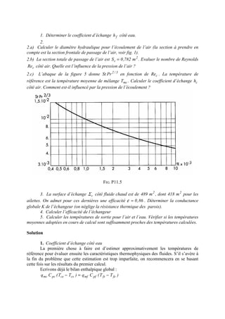 1. Déterminer le coefficient d’échange fh côté eau.
2.
2.a) Calculer le diamètre hydraulique pour l’écoulement de l’air (la section à prendre en
compte est la section frontale de passage de l’air, voir fig. 1).
2.b) La section totale de passage de l’air est 2
c m782,0S = . Evaluer le nombre de Reynolds
cRe côté air. Quelle est l’influence de la pression de l’air ?
2.c) L’abaque de la figure 5 donne 3/2
PrSt en fonction de cRe . La température de
référence est la température moyenne de mélange mcT . Calculer le coefficient d’échange ch
côté air. Comment est-il influencé par la pression de l’écoulement ?
FIG. P11.5
3. La surface d’échange cΣ côté fluide chaud est de 2
m489 , dont 2
m418 pour les
ailettes. On admet pour ces dernières une efficacité 86,0=ε . Déterminer la conductance
globale K de l’échangeur (on néglige la résistance thermique des parois).
4. Calculer l’efficacité de l’échangeur
5. Calculer les températures de sortie pour l’air et l’eau. Vérifier si les températures
moyennes adoptées en cours de calcul sont suffisamment proches des températures calculées.
Solution
1. Coefficient d’échange côté eau
La première chose à faire est d’estimer approximativement les températures de
référence pour évaluer ensuite les caractéristiques thermophysiques des fluides. S’il s’avère à
la fin du problème que cette estimation est trop imparfaite, on recommencera en se basant
cette fois sur les résultats du premier calcul.
Ecrivons déjà le bilan enthalpique global :
)TT(Cq)TT(Cq fefspfmfcscepcmc −=−
 