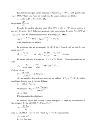Les chaleurs massiques varient peu avec T. Prenons Kkg/J1007Cpc = pour l’air et
Kkg/J4180Cpf = pour l’eau, soit compte tenu des valeurs imposées aux débits :
fc T418028T100714 ∆∆ ××=××
ce qui donne 8
T
T
f
c
≅
∆
∆
Un ordre de grandeur plausible serait C90Tc °≅∆ et C11Tf °≅∆ , ce qui respecte à
peu près le rapport de 8. Cela correspondrait à des températures de sortie C35Tcs °≅ et
C23Tfs °≅ , d’où des températures moyennes de mélange (§ 4.1.5♥) :
C5,17
2
2312
T;C80
2
35125
T mfmc °=
+
≅°=
+
≅
Nous partirons sur ces bases-là.
La section du tube est rectangulaire (§ 4.2.1.3, mm18l,mm2b2 == ) et fRe est
donné par (4.17) :
f
hff
f
DV
Re
ν
= où mm6,3
218
1822
b2l
lb22
Dhf =
+
××
=
+
×
=
La section intérieure d’un tube est : 2
mm36218S =×= . Elle est parcourue par un
débit :
s/m10.68,15
1786
10.28
tubesde.nb
q
'q 36
3
vf
vf
−
−
===
d’où une vitesse :
s/m435,0
10.36
10.68,15
V 6
6
f == −
−
fRe est calculé à la température moyenne de mélange. A C5,17Tmf °= , les tables
numériques donnent pour la viscosité de l’eau :
s/m10.06,1 26
f
−
=ν
On en déduit : 6
3
f
10.06,1
435,010.6,3
Re −
−
×
=
1480Re f ≅
L’écoulement est donc laminaire.
La formule à utiliser pour calculer St est en principe (4.18) ou (4.19). Pour trancher, il
faut comparer hfD/L et Pe014,0 . D’après (4.17) :
f
hff
f
a
DV
Pe =
avec s/m10.142,0a 26
f
−
≅ pour l’eau à C5,17Tmf °= , ce qui donne :
3
f 10.11Pe ≅
Ici, m1L = , soit :
 