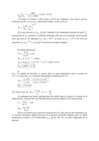 014,0025,0
110006,3
1000
PeD
L
fhf
>≅
×
=
C’est donc la formule « tubes longs » (4.19) qui s’applique, sous réserve que les
conditions sur Re, Pr et p/ µµ soient bien vérifiées, ce qui est le cas :
14,0
pf
f
Pe
23,8
St








=
µ
µ
En ce qui concerne p/ µµ , on doit s’attendre à une température moyenne de paroi pT
assez proche de mfT puisque le coefficient d’échange côté eau sera en principe beaucoup plus
élevé que côté air. En admettant C10TT mfp °+= , on trouve 88,0/07,1/ p =µµ d’où une
correction 03,1)/( 14,0
p ≅µµ que l’on pourrait à la rigueur négliger.
On obtient finalement :
03,1
10.11
23,8
St 3f ×=
3
f 10.77,0St −
≅ , et alors :
435,041801010.77,0VCSth 33
pf ×××== −
ρ
Km/W1400h 2
f ≅
2.
2.a) Le nombre de Reynolds se calcule dans un canal élémentaire, dont la section est
mm9,15,11 × (fig. 1). Le diamètre hydraulique est donné par (4.17) :
3
6
hc
10)9,15,11(
10.5,119,12
b2l
lb22
D −
−
+
××
=
+
×
=
mm26,3Dhc =
2.b) Nous avons ici :
c
hcc
c
DV
Re
ν
= et
c
c
c
ρ
µ
ν =
En admettant une bonne équirépartition des débits dans les canaux, la vitesse est la
même partout ; elle peut être calculée directement à partir du débit et de la section totale :
cc
mc
c
S
q
V
ρ
= , soit :
cc
hcmc
c
S
Dq
Re
µ
=
On ne nous précise pas la pression moyenne de l’air, mais cela est sans importance car
la viscosité dynamique dépend très peu de la pression (propriété indiquée dans les tables
numériques). Comme c’est le débit-masse mcq qui est fixé, cRe est donc indépendant de la
pression.
 