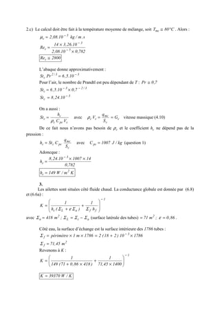 2.c) Le calcul doit être fait à la température moyenne de mélange, soit C80Tmc °≅ . Alors :
s.m/kg10.08,2 5
c
−
=µ
782,010.08,2
10.26,314
Re 5
3
c
×
×
= −
−
2800Rec ≅
L’abaque donne approximativement :
33/2
c 10.5,6PrSt −
=
Pour l’air, le nombre de Prandtl est peu dépendant de T : 7,0Pr ≅
3/23
c 7,010.5,6St −−
×=
3
c 10.24,8St −
=
On a aussi :
cpcc
c
c
VC
h
St
ρ
= avec c
c
mc
cc G
S
q
V ==ρ vitesse massique (4.10)
De ce fait nous n’avons pas besoin de cρ et le coefficient ch ne dépend pas de la
pression :
c
mc
pccc
S
q
CSth = avec kg/J1007Cpc = (question 1)
Adoncque :
782,0
14100710.24,8
h
3
c
××
=
−
Km/W149h 2
c =
3.
Les ailettes sont situées côté fluide chaud. La conductance globale est donnée par (6.8)
et (6.6a) :
1
ffaLc h
1
)(h
1
K
−








+
+
=
ΣΣεΣ
avec acL
2
a ;m418 ΣΣΣΣ −== (surface latérale des tubes) 86,0;m71 2
== ε .
Côté eau, la surface d’échange est la surface intérieure des 1786 tubes :
178610)218(21786m1périmètre 3
f ×+=××= −
Σ
2
f m45,71=Σ
Revenons à K :
1
140045,71
1
)41886,071(149
1
K
−






×
+
×+
=
K/W39370K =
 