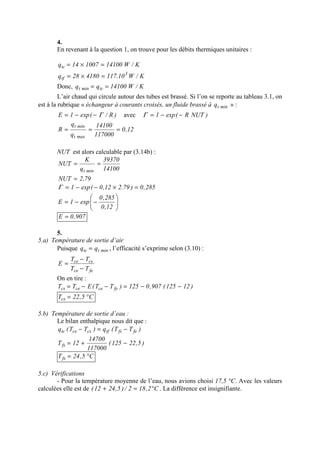 4.
En revenant à la question 1, on trouve pour les débits thermiques unitaires :
K/W10.117418028q
K/W14100100714q
3
tf
tc
=×=
=×=
Donc, K/W14100qq tcmint ==
L’air chaud qui circule autour des tubes est brassé. Si l’on se reporte au tableau 3.1, on
est à la rubrique « échangeur à courants croisés, un fluide brassé à mintq » :
)R/(exp1E Γ−−= avec )NUTR(exp1 −−=Γ
12,0
117000
14100
q
q
R
maxt
mint
===
NUT est alors calculable par (3.14b) :
14100
39370
q
K
NUT
mint
==
79,2NUT =
285,0)79.212,0(exp1 =×−−=Γ






−−=
12,0
285,0
exp1E
907,0E =
5.
5.a) Température de sortie d’air
Puisque minttc qq = , l’efficacité s’exprime selon (3.10) :
fece
csce
TT
TT
E
−
−
=
On en tire :
)12125(907,0125)TT(ETT fecececs −−=−−=
C5,22Tcs °=
5.b) Température de sortie d’eau :
Le bilan enthalpique nous dit que :
)TT(q)TT(q fefstfcscetc −=−
)5,22125(
117000
14700
12Tfs −+=
C5,24Tfs °=
5.c) Vérifications
- Pour la température moyenne de l’eau, nous avions choisi 17,5 °C. Avec les valeurs
calculées elle est de C2,182/)5,2412( °=+ . La différence est insignifiante.
 