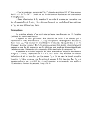 - Pour la température moyenne de l’air, l’estimation avait donné 80 °C. Nous sommes
à C742/)5,22125( °≅+ . L’écart n’a pas de répercussion significative sur les constantes
thermophysiques.
- Quant à l’estimation de pT (question 1), son ordre de grandeur est compatible avec
les valeurs calculées de ch et fh . Sa révision ne changerait pas grand-chose à la correction en
p/ µµ qui reste faible de toute façon.
Commentaires
Le problème s’inspire d’une application présentée dans l’ouvrage de J.F. Sacadura
[Initiation aux transferts thermiques].
L’appareil est assez performant. Son efficacité est élevée, et on observe que la
température de sortie du fluide froid (24,5 °C) est supérieure à la température de sortie du
fluide chaud (22,5 °C), situation très favorable (cette éventualité a été signalée dans le cas des
échangeurs à contre-courant, § 2.3.5). En pratique, cet excellent résultat est probablement à
nuancer un peu, du fait notamment que les débits ne sont jamais parfaitement équirépartis
(solution question 2.b) dans les tubes ou dans les différents chemins de passage de l’air.
Concernant la section rectangulaire des tubes, on notera que malgré un aplatissement
marqué ( mm18/2 ) l’approximation 2 b ` l est à éviter : elle donnerait un diamètre
hydraulique de mm4b4 = alors que l’on trouve mm6,3Dhf = avec la formule complète
(question 1). Même remarque pour la section de passage de l’air (question 2a). On peut
signaler également que, en réalité, les extrémités des tubes seront arrondies pour améliorer
l’écoulement et diminuer les pertes de charge côté air.
 