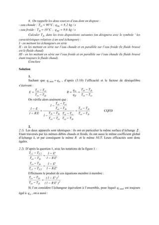 6. On rappelle les deux sources d’eau dont on dispose :
- eau chaude : s/kg2,8q;C90T mcce =°=
- eau froide : s/kg6,9q;C10T mffe =°=
Calculer fsT dans les trois dispositions suivantes (on désignera avec le symbole ‘ les
caractéristiques relatives à un seul échangeur) :
I - en mettant les échangeurs en série
II - en les mettant en série sur l’eau chaude et en parallèle sur l’eau froide (le fluide brassé
est le fluide chaud)
III - en les mettant en série sur l’eau froide et en parallèle sur l’eau chaude (le fluide brassé
étant toujours le fluide chaud).
Conclure
Solution
1.
Sachant que tcmint qq = , d’après (3.10) l’efficacité et le facteur de déséquilibre
s’écrivent :
fece
csce
TT
TT
E
−
−
=
csce
fefs
tf
tc
TT
TT
q
q
R
−
−
==
On vérifie alors aisément que :
fsce
fecs
fece
csce
csce
fefs
fece
csce
TT
TT
TT
TT
TT
TT
1
TT
TT
1
ER1
E1
−
−
=
−
−
−
−
−
−
−
−
=
−
−
CQFD
2.
2.1) Les deux appareils sont identiques : ils ont en particulier la même surface d’échange Σ .
Etant traversés par les mêmes débits chauds et froids, ils ont aussi le même coefficient global
d’échange k, et par conséquent le même R et le même NUT. Leurs efficacités sont donc
égales.
2.2) D’après la question 1, avec les notations de la figure 1 :
'ER1
'E1
TT
TT
fsce
2f1c
−
−
=
−
−
'ER1
'E1
TT
TT
2f1c
fecs
−
−
=
−
−
Effectuons le produit de ces équations membre à membre :
2
2
fsce
fecs
)'ER1(
)'E1(
TT
TT
−
−
=
−
−
Si l’on considère l’échangeur équivalent à l’ensemble, pour lequel mintq est toujours
égal à tcq , on a aussi :
 