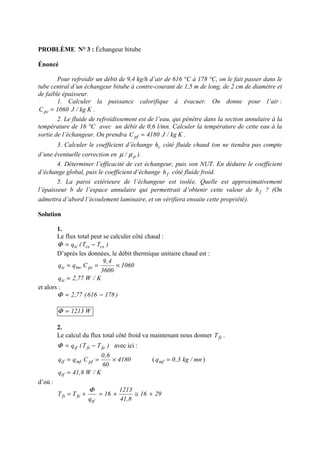 PROBLÈME N° 3 : Échangeur bitube
Énoncé
Pour refroidir un débit de 9,4 kg/h d’air de 616 °C à 178 °C, on le fait passer dans le
tube central d’un échangeur bitube à contre-courant de 1,5 m de long, de 2 cm de diamètre et
de faible épaisseur.
1. Calculer la puissance calorifique à évacuer. On donne pour l’air :
Kkg/J1060Cpc = .
2. Le fluide de refroidissement est de l’eau, qui pénètre dans la section annulaire à la
température de 16 °C avec un débit de 0,6 l/mn. Calculer la température de cette eau à la
sortie de l’échangeur. On prendra Kkg/J4180Cpf = .
3. Calculer le coefficient d’échange ch côté fluide chaud (on ne tiendra pas compte
d’une éventuelle correction en p/ µµ ).
4. Déterminer l’efficacité de cet échangeur, puis son NUT. En déduire le coefficient
d’échange global, puis le coefficient d’échange fh côté fluide froid.
5. La paroi extérieure de l’échangeur est isolée. Quelle est approximativement
l’épaisseur b de l’espace annulaire qui permettrait d’obtenir cette valeur de fh ? (On
admettra d’abord l’écoulement laminaire, et on vérifiera ensuite cette propriété).
Solution
1.
Le flux total peut se calculer côté chaud :
)TT(q cscetc −=Φ
D’après les données, le débit thermique unitaire chaud est :
1060
3600
4,9
Cqq pcmctc ×==
K/W77,2qtc =
et alors :
)178616(77,2 −=Φ
W1213=Φ
2.
Le calcul du flux total côté froid va maintenant nous donner fsT .
)TT(q fefstf −=Φ avec ici :
4180
60
6,0
Cqq pfmftf ×== ( mn/kg3,0qmf = )
K/W8,41qtf =
d’où :
2916
8,41
1213
16
q
TT
tf
fefs +≅+=+=
Φ
 