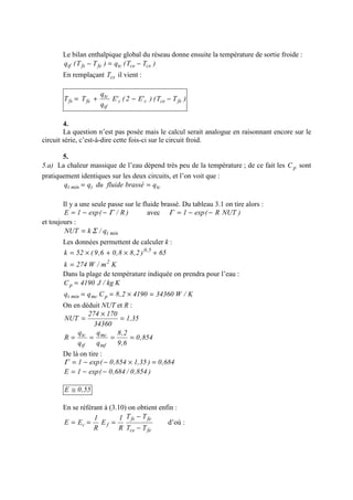 Le bilan enthalpique global du réseau donne ensuite la température de sortie froide :
)TT(q)TT(q cscetcfefstf −=−
En remplaçant csT il vient :
)TT()'E2('E
q
q
TT fececc
tf
tc
fefs −−+=
4.
La question n’est pas posée mais le calcul serait analogue en raisonnant encore sur le
circuit série, c’est-à-dire cette fois-ci sur le circuit froid.
5.
5.a) La chaleur massique de l’eau dépend très peu de la température ; de ce fait les pC sont
pratiquement identiques sur les deux circuits, et l’on voit que :
tctmint qbrasséfluideduqq ==
Il y a une seule passe sur le fluide brassé. Du tableau 3.1 on tire alors :
)R/(exp1E Γ−−= avec )NUTR(exp1 −−=Γ
et toujours :
mintq/kNUT Σ=
Les données permettent de calculer k :
65)2,88,06,9(52k 5,0
+×+×=
Km/W274k 2
=
Dans la plage de température indiquée on prendra pour l’eau :
Kkg/J4190Cp =
K/W3436041902,8Cqq pmcmint =×==
On en déduit NUT et R :
35,1
34360
170274
NUT =
×
=
854,0
6,9
2,8
q
q
q
q
R
mf
mc
tf
tc
====
De là on tire :
684,0)35,1854,0(exp1 =×−−=Γ
)854,0/684,0(exp1E −−=
55,0E ≅
En se référant à (3.10) on obtient enfin :
fece
fefs
fc
TT
TT
R
1
E
R
1
EE
−
−
=== d’où :
 