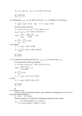 8055,0854,010)TT(ERTT fecefefs ××+=−+=
C6,47Tfs °=
5.b) Maintenant, tftmint qbrassénonfluideduqq == . Le tableau 3.1 nous dit que :
[ ])R(exp1
R
1
E Γ−−= avec )NUT(exp1 −−=Γ
Nous avons donc cette fois :
Km/W24065)2,88,08,4(52k 25,0
=+×+=
K/W2011041908,4Cqq pmfmint =×==
03,2
20110
170240
q
k
NUT
mint
=
×
==
Σ
585,0
2,8
8,4
q
q
R
mc
mf
===
ce qui donne :
869,0)03,2(exp1 =−−=Γ
[ ])869,0585,0(exp1
585,0
1
E ×−−=
68,0E ≅
5.c) La situation est la même que dans 5.a) : tctmint qbrasséfluideduqq == .
La succession des calculs est analogue :
Km/W5,25165)1,48,06,9(52k 25,0
=+×+=
5,2
41901,4
1705,251
NUT =
×
×
=
43,0
6,9
1,4
R ==
658,0)5,243,0(exp1 =×−−=Γ
et enfin :
78,0)43,0/658,0(exp1E ≅−−=
78,0E =
6.
6.I. Montage en série
Avec les valeurs numériques données, cette disposition correspond au cas 5.a). On a
donc pour chaque échangeur :
854,0'R;55,0'E ==
D’après la question 2, l’efficacité de l’échangeur équivalent a pour valeur :
22
22
t
)55,01(854,0)854,055,01(
)55,01()854,055,01(
E
−−×−
−−×−
=
 