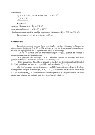 et finalement :
2
fs )333,01(10)333,02(333,090T −×+−××=
C3,54Tfs °=
Conclusion :
- avec un échangeur seul : C6,47Tfs °=
- avec deux échangeurs en série : C60Tfs °=
- les deux montages en série-parallèle sont presque équivalents : 7,53Tfs = ou C3,54 ° .
Le montage en série est ici nettement meilleur.
Commentaires
Le problème reprend sous une forme plus simple, avec deux échangeurs seulement, les
raisonnements du chapitre 7 (§ 7.2 et 7.3). Mais on ne doit pas, à partir des résultats obtenus,
déduire une règle générale sur la supériorité de tel ou tel assemblage.
- Le fait de donner une loi phénoménologique )q(fk = permet de calculer k
rapidement et donc d’abréger la solution.
- Les questions sans calcul (2.1. et 3.1.) déroutent souvent les étudiants, mais elles
permettent de voir si les notions essentielles ont été comprises.
- Dans les questions 5.2. et 5.3., l’erreur à ne pas faire est de confondre le débit total et
les débits partiels sur les branches en parallèle, ou de confondre c'E et f'E .
- On doit bien noter que sur le circuit en parallèle, les températures de sortie des deux
échangeurs ne sont pas les mêmes ( 2s1s TT ≠ , § 7.3). Pour calculer les efficacités en revenant
à la définition max/ ΦΦ il faudrait connaître ces températures. C’est pour cela qu’en série-
parallèle on raisonne sur le circuit série avec les efficacités relatives.
 