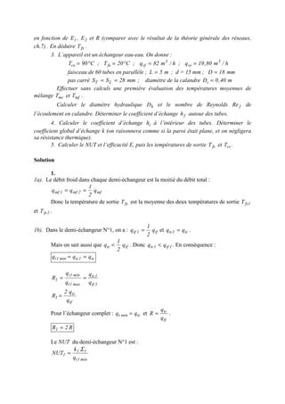 en fonction de 1E , 2E et R (comparer avec le résultat de la théorie générale des réseaux,
ch.7) . En déduire fsT .
3. L’appareil est un échangeur eau-eau. On donne :
h/m80,19q;h/m82q;C20T;C90T 3
vc
3
vffece ==°=°=
faisceau de 60 tubes en parallèle ; m5L = ; d = 15 mm ; mm18D =
pas carré mm28SS LT == ; diamètre de la calandre m40,0Dc =
Effectuer sans calculs une première évaluation des températures moyennes de
mélange mcT et mfT .
Calculer le diamètre hydraulique hD et le nombre de Reynolds fRe de
l’écoulement en calandre. Déterminer le coefficient d’échange fh autour des tubes.
4. Calculer le coefficient d’échange ch à l’intérieur des tubes. Déterminer le
coefficient global d’échange k (on raisonnera comme si la paroi était plane, et on négligera
sa résistance thermique).
5. Calculer le NUT et l’efficacité E, puis les températures de sortie fsT et csT .
Solution
1.
1a). Le débit froid dans chaque demi-échangeur est la moitié du débit total :
mf2mf1mf q
2
1
qq ==
Donc la température de sortie fsT est la moyenne des deux températures de sortie 1fsT
et 2fsT .
1b). Dans le demi-échangeur N°1, on a : tf1tf q
2
1
q = et tc1tc qq = .
Mais on sait aussi que tftc q
2
1
q < . Donc 1tf1tc qq < . En conséquence :
tc1tcmin1t qqq ==
1tf
1tc
max1t
min1t
1
q
q
q
q
R ==
tf
tc
1
q
q2
R =
Pour l’échangeur complet : tcmint qq = et
tf
tc
q
q
R = .
R2R1 =
Le NUT du demi-échangeur N°1 est :
min1t
11
1
q
k
NUT
Σ
=
 