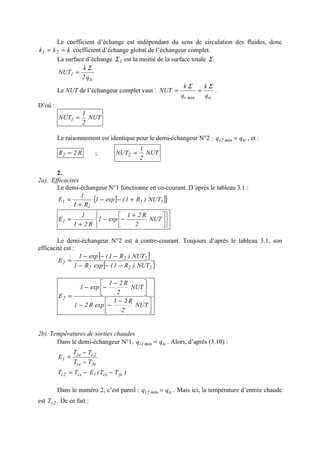 Le coefficient d’échange est indépendant du sens de circulation des fluides, donc
kkk 21 == coefficient d’échange global de l’échangeur complet.
La surface d’échange 1Σ est la moitié de la surface totale .Σ
tc
1
q2
k
NUT
Σ
=
Le NUT de l’échangeur complet vaut :
tcmint q
k
q
k
NUT
ΣΣ
== .
D’où :
NUT
2
1
NUT1 =
Le raisonnement est identique pour le demi-échangeur N°2 : tcmin2t qq = , et :
R2R2 = ; NUT
2
1
NUT2 =
2.
2a). Efficacités
Le demi-échangeur N°1 fonctionne en co-courant. D’après le tableau 3.1 :
[ ]{ }11
1
1 NUT)R1(exp1
R1
1
E +−−
+
=











 +
−−
+
= NUT
2
R21
exp1
R21
1
E1
Le demi-échangeur N°2 est à contre-courant. Toujours d’après le tableau 3.1, son
efficacité est :
[ ]
[ ]222
22
2
NUT)R1(expR1
NUT)R1(exp1
E
−−−
−−−
=





 −
−−





 −
−−
=
NUT
2
R21
expR21
NUT
2
R21
exp1
E2
2b). Températures de sorties chaudes
Dans le demi-échangeur N°1, tcmin1t qq = . Alors, d’après (3.10) :
fece
2cce
1
TT
TT
E
−
−
=
)TT(ETT fece1ce2c −−=
Dans le numéro 2, c’est pareil : tcmin2t qq = . Mais ici, la température d’entrée chaude
est 2cT . De ce fait :
 