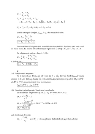 fe2c
cs2c
2
TT
TT
E
−
−
=
)TT(ETT fe2c22ccs −−=
[ ]( )fefece1ce2fece1ce T)TT(ETE)TT(ET −−−−−−=
)EEEE()TT(TT 2211fecececs +−−−=
Dans l’échangeur complet, tcmint qq = et l’efficacité s’écrit :
fece
csce
c
TT
TT
EE
−
−
==
2211 EEEEE +−=
Les deux demi-échangeurs sont assemblés en série-parallèle, le circuit série étant celui
du fluide chaud. Le résultat est conforme aux expressions (7.29) § 7.3.1, ou (7.32a) § 7.3.3.
On a également, toujours d’après (3.10) :
fece
fefs
f
TT
TT
R
1
E
R
1
E
−
−
==
d’où l’on tire :
)fecefefs TT(ERTT −+=
3.
3a). Températures moyennes
Vu le rapport des débits, qui est voisin de 4, le fT∆ de l’eau froide ( maxq ) vaudra
environ ¼ du cT∆ de l’eau chaude. On peut admettre, pour commencer le calcul C10Tf °≅∆
et C40Tc °≅∆ , ce qui donnerait pour les moyennes :
C70T;C25T mcmf °≅°≅
3b). Diamètre hydraulique de l’écoulement en calandre
Le faisceau est longitudinal (§ 4.3.2) ; hD est donné par (4.31c) :
D
D
SS
4D LT
h −=
π
( ) 018,00554,010.18
10.18
10.28
4D 3
3
23
h −=−
×
= −
−
−
π
m0374,0Dh =
3c). Nombre de Reynolds
f
hf
f
DV
Re
ν
= avec =fV vitesse débitante du fluide froid, qu’il faut calculer.
 