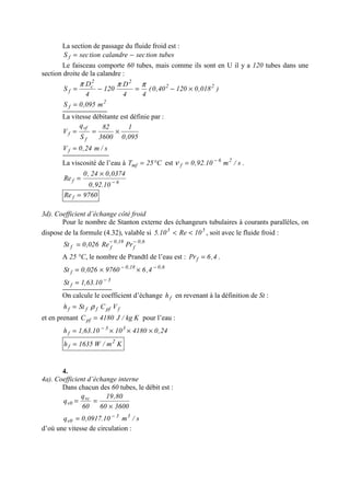 La section de passage du fluide froid est :
tubestionseccalandretionsecS f −=
Le faisceau comporte 60 tubes, mais comme ils sont en U il y a 120 tubes dans une
section droite de la calandre :
)018,012040,0(
44
D
120
4
D
S 22
22
c
f ×−=−=
πππ
2
f m095,0S =
La vitesse débitante est définie par :
095,0
1
3600
82
S
q
V
f
vf
f ×==
s/m24,0Vf =
La viscosité de l’eau à C25Tmf °= est s/m10.92,0 26
f
−
=ν .
6f
10.92,0
0374,024,0
Re −
×
=
9760Re f =
3d). Coefficient d’échange côté froid
Pour le nombre de Stanton externe des échangeurs tubulaires à courants parallèles, on
dispose de la formule (4.32), valable si 53
10Re10.5 << , soit avec le fluide froid :
6,0
f
18,0
ff PrRe026,0St −−
=
A 25 °C, le nombre de Prandtl de l’eau est : 4,6Prf = .
6,018,0
f 4,69760026,0St −−
××=
3
f 10.63,1St −
=
On calcule le coefficient d’échange fh en revenant à la définition de St :
fpffff VCSth ρ=
et en prenant Kkg/J4180Cpf = pour l’eau :
24,041801010.63,1h 33
f ×××= −
Km/W1635h 2
f =
4.
4a). Coefficient d’échange interne
Dans chacun des 60 tubes, le débit est :
360060
80,19
60
q
q vc
0v
×
==
s/m10.0917,0q 33
0v
−
=
d’où une vitesse de circulation :
 