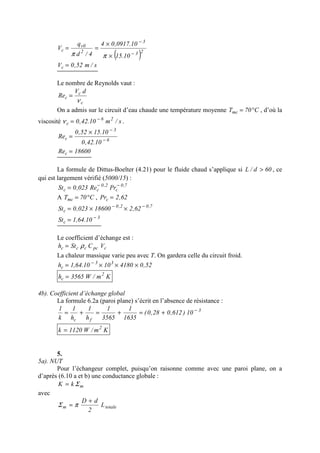 ( )23
3
2
0v
c
10.15
10.0917,04
4/d
q
V
−
−
×
×
==
ππ
s/m52,0Vc =
Le nombre de Reynolds vaut :
c
c
c
dV
Re
ν
=
On a admis sur le circuit d’eau chaude une température moyenne C70Tmc °= , d’où la
viscosité s/m10.42,0 26
c
−
=ν .
6
3
c
10.42,0
10.1552,0
Re −
−
×
=
18600Rec =
La formule de Dittus-Boelter (4.21) pour le fluide chaud s’applique si 60d/L > , ce
qui est largement vérifié (5000/15) :
7,0
c
2,0
cc PrRe023,0St −−
=
A C70Tmc °= , 62,2Prc =
7,02,0
c 62,218600023,0St −−
××=
3
c 10.64,1St −
=
Le coefficient d’échange est :
cpcccc VCSth ρ=
La chaleur massique varie peu avec T. On gardera celle du circuit froid.
52,041801010.64,1h 33
c ×××= −
Km/W3565h 2
c =
4b). Coefficient d’échange global
La formule 6.2a (paroi plane) s’écrit en l’absence de résistance :
3
fc
10)612,028,0(
1635
1
3565
1
h
1
h
1
k
1 −
+=+=+=
Km/W1120k 2
=
5.
5a). NUT
Pour l’échangeur complet, puisqu’on raisonne comme avec une paroi plane, on a
d’après (6.10 a et b) une conductance globale :
mkK Σ=
avec
totalem L
2
dD +
= πΣ
 