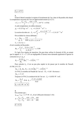 C45Tfs °≅
3.
Il faut d’abord connaître le régime d’écoulement de l’air, donc le Reynolds côté chaud.
La température moyenne de l’air est approximativement (§ 6.2.1) :
K670C397
2
178616
2
TT
T csce
c =°=
+
=
+
=><
A cette température, les tables donnent :
s/m10.20,6;m/kg525,0 25
c
3
c
−
== νρ
La section du tube est : 24
222
c m10.14,3
4
)10.2(
4
d
S −
−
=
×
==
π
π
On en déduit la vitesse débitante :
4
cc
mc
c
10.14,3525,0
1
3600
4,9
S
q
V −
×
==
ρ
s/m8,15Vc =
d’où le nombre de Reynolds :
5100
10.20,6
10.28,15dV
Re 5
2
c
c
c ≅
×
== −
−
ν
Il s’agit d’un régime de transition. On peut donc utiliser la formule (4.26), en notant
que le rapport 150/2L/d = est négligeable (l’énoncé nous demande également d’ignorer la
correction en p/ µµ ):
( ) 3/2
c
3/2
c
c
c Pr125Re
Re
116,0
St −
−=
Pour calculer ch , il est un peu plus rapide ici de passer par le nombre de Nusselt
(4.10d, § 4.1.5) :
( ) 3/1
c
3/2
ccccc Pr125Re116,0PrReStNu −==
A 670 K, le nombre de Prandtl de l’air est : 68,0Prc = . On trouve :
25,17Nuc =
Toujours à 670 K, la conductivité de l’air est : Km/W0505,0c =λ .
c
c
c
dh
Nu
λ
= d’où
02,0
0505,025,17
hc
×
=
Km/W5,43h 2
c =
4.
On constate que :
K/W77,2qq tcmint == , d’où l’efficacité (formule 3.10) :
600
438
16616
178616
TT
TT
E
fece
csce
=
−
−
=
−
−
=
73,0E =
 